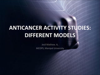 ANTICANCER ACTIVITY STUDIES: DIFFERENT MODELS Jesil Mathew. A, MCOPS, Manipal University 