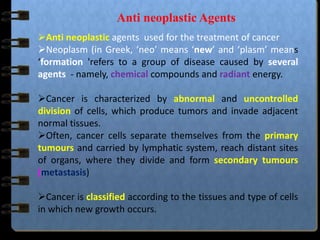 Anti neoplastic Agents
Anti neoplastic agents used for the treatment of cancer
Neoplasm (in Greek, ‘neo’ means ‘new’ and ‘plasm’ means
‘formation 'refers to a group of disease caused by several
agents - namely, chemical compounds and radiant energy.
Cancer is characterized by abnormal and uncontrolled
division of cells, which produce tumors and invade adjacent
normal tissues.
Often, cancer cells separate themselves from the primary
tumours and carried by lymphatic system, reach distant sites
of organs, where they divide and form secondary tumours
(metastasis)
Cancer is classified according to the tissues and type of cells
in which new growth occurs.
 