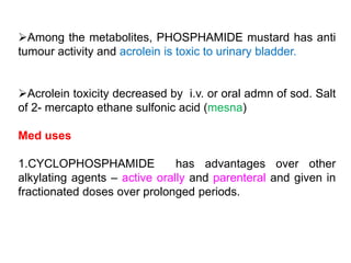 Among the metabolites, PHOSPHAMIDE mustard has anti
tumour activity and acrolein is toxic to urinary bladder.
Acrolein toxicity decreased by i.v. or oral admn of sod. Salt
of 2- mercapto ethane sulfonic acid (mesna)
Med uses
1.CYCLOPHOSPHAMIDE has advantages over other
alkylating agents – active orally and parenteral and given in
fractionated doses over prolonged periods.
 