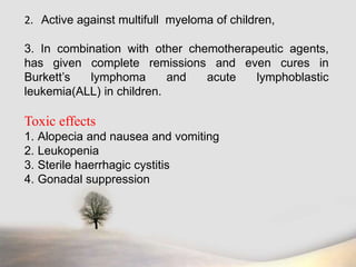 2. Active against multifull myeloma of children,
3. In combination with other chemotherapeutic agents,
has given complete remissions and even cures in
Burkett’s lymphoma and acute lymphoblastic
leukemia(ALL) in children.
Toxic effects
1. Alopecia and nausea and vomiting
2. Leukopenia
3. Sterile haerrhagic cystitis
4. Gonadal suppression
 