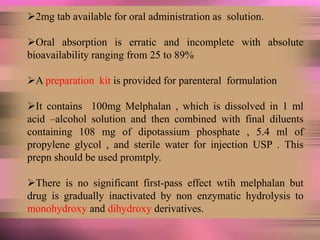 2mg tab available for oral administration as solution.
Oral absorption is erratic and incomplete with absolute
bioavailability ranging from 25 to 89%
A preparation kit is provided for parenteral formulation
It contains 100mg Melphalan , which is dissolved in 1 ml
acid –alcohol solution and then combined with final diluents
containing 108 mg of dipotassium phosphate , 5.4 ml of
propylene glycol , and sterile water for injection USP . This
prepn should be used promtply.
There is no significant first-pass effect wtih melphalan but
drug is gradually inactivated by non enzymatic hydrolysis to
monohydroxy and dihydroxy derivatives.
 