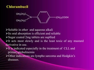 Chlorambucil
N
ClH2CH2C
ClH2CH2C
(CH2)3COOH
Soluble in ether and aqueous alkali
Its oral absorption is efficient and reliable
Sugar coated 2mg tablets are supllied
It acts most slowly and is the least toxic of any mustard
derivative in use.
It is indicated especially in the treatment of CLL and
primaryglobulinemia
Other indications are lympho sarcoma and Hodgkin’s
diseases.
 