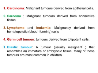 1. Carcinoma: Malignant tumours derived from epithelial cells.
2. Sarcoma : Malignant tumours derived from connective
tissue
3. Lymphoma and leukemia: Malignancy derived from
hematopoietic (blood -forming) cells
4. Germ cell tumour: tumours derived from totipotent cells.
1. Blastic tumour: A tumour (usually malignant ) that
resembles an immature or embryonic tissue. Many of these
tumours are most common in children
 