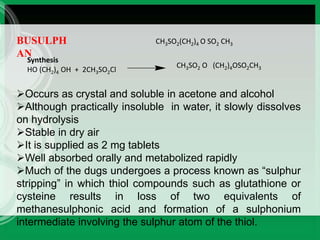 BUSULPH
AN
CH3SO2(CH2)4 O SO2 CH3
Synthesis
HO (CH2)4 OH + 2CH3SO2Cl
CH3SO2 O (CH2)4OSO2CH3
Occurs as crystal and soluble in acetone and alcohol
Although practically insoluble in water, it slowly dissolves
on hydrolysis
Stable in dry air
It is supplied as 2 mg tablets
Well absorbed orally and metabolized rapidly
Much of the dugs undergoes a process known as “sulphur
stripping” in which thiol compounds such as glutathione or
cysteine results in loss of two equivalents of
methanesulphonic acid and formation of a sulphonium
intermediate involving the sulphur atom of the thiol.
 