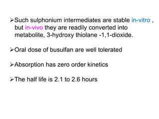 Such sulphonium intermediates are stable in-vitro ,
but in-vivo they are readily converted into
metabolite, 3-hydroxy thiolane -1,1-dioxide.
Oral dose of busulfan are well tolerated
Absorption has zero order kinetics
The half life is 2.1 to 2.6 hours
 