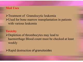 Med Uses
Treatment of Granulocytic leukemia
Used for bone marrow transplantation in patients
with various leukemia
Toxicity
Depletion of thrombocytes may lead to
haemorrhage Blood count must be checked at least
weekly
Rapid destruction of granulosides
 