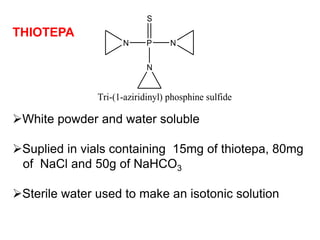 THIOTEPA
N P N
N
S
Tri-(1-aziridinyl) phosphine sulfide
White powder and water soluble
Suplied in vials containing 15mg of thiotepa, 80mg
of NaCl and 50g of NaHCO3
Sterile water used to make an isotonic solution
 