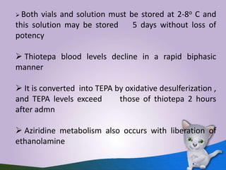  Both vials and solution must be stored at 2-8o C and
this solution may be stored 5 days without loss of
potency
 Thiotepa blood levels decline in a rapid biphasic
manner
 It is converted into TEPA by oxidative desulferization ,
and TEPA levels exceed those of thiotepa 2 hours
after admn
 Aziridine metabolism also occurs with liberation of
ethanolamine
 