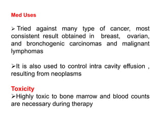Med Uses
 Tried against many type of cancer, most
consistent result obtained in breast, ovarian,
and bronchogenic carcinomas and malignant
lymphomas
It is also used to control intra cavity effusion ,
resulting from neoplasms
Toxicity
Highly toxic to bone marrow and blood counts
are necessary during therapy
 