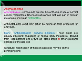 Antimetabolites
Antimetabolites –Compounds prevent biosynthesis or use of normal
cellular metabolites. Chemical substances that take part in cellular
metabolite known as metabolites
Antimetabolites exert their action by acting as false precursor for
enzymes.
Many Antimetabolites- enzyme inhibitors. These drugs are
usually structural analogues of normal body metabolite, derived
from incorporating one or two iso- steric group or other structural
changes of metabolites
Structural modification of these metabolites may be on the
pyrimidine ring
 