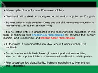 Yellow crystal of monohydrate, Poor water solublity
Dissolves in dilute alkali but undergoes decomposition. Supplied as 50 mg tab
 Inj formulation of vials contains 500mg sod salt of 6-mercaptopurine,which is
reconstituted with 48.5 ml of water for inj
It is not active until it is anabolized to the phosphorylated nucleotide. In this
form it competes with endogenous ribonucleotide for enzymes that convert
inosinic acid into adenine- and xanthine based ribonucleotide
 Futher more, it is incorporated into RNA , where it inhibits further RNA
synthesis.
One of its main metabolite is 6-methyl mercaptopurine ribonucleotide ,
which is also a potent inhibitor of the conversion of inosinic acid to purines
Poor absorption, low bioavailability, first pass metabolism by liver and has
oral absorption
 