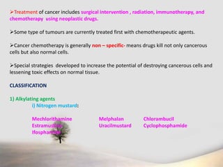 Treatment of cancer includes surgical intervention , radiation, immunotherapy, and
chemotherapy using neoplastic drugs.
Some type of tumours are currently treated first with chemotherapeutic agents.
Cancer chemotherapy is generally non – specific- means drugs kill not only cancerous
cells but also normal cells.
Special strategies developed to increase the potential of destroying cancerous cells and
lessening toxic effects on normal tissue.
CLASSIFICATION
1) Alkylating agents
i) Nitrogen mustard:
Mechlorithamine Melphalan Chlorambucil
Estramustine Uracilmustard Cyclophosphamide
Ifosphamide
 