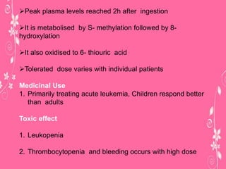 Peak plasma levels reached 2h after ingestion
It is metabolised by S- methylation followed by 8-
hydroxylation
It also oxidised to 6- thiouric acid
Tolerated dose varies with individual patients
Medicinal Use
1. Primarily treating acute leukemia, Children respond better
than adults
Toxic effect
1. Leukopenia
2. Thrombocytopenia and bleeding occurs with high dose
 