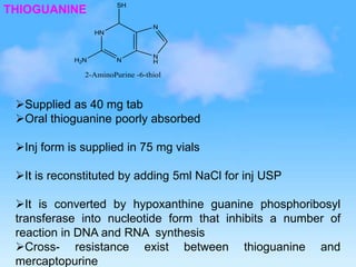 THIOGUANINE
HN
N
N
H
N
SH
2-AminoPurine -6-thiol
H2N
Supplied as 40 mg tab
Oral thioguanine poorly absorbed
Inj form is supplied in 75 mg vials
It is reconstituted by adding 5ml NaCl for inj USP
It is converted by hypoxanthine guanine phosphoribosyl
transferase into nucleotide form that inhibits a number of
reaction in DNA and RNA synthesis
Cross- resistance exist between thioguanine and
mercaptopurine
 