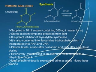 PRIMIDINE ANALOGUES
1.Flurouracil
HN
N
H
F
O
O
5-Fluro-2,4-pyrimidinedione
Synthesis
Supplied in 10ml ampuls containing 500mg in water for inj
Stored at room temp and protected from light
It is potent inhibitor of thymidylate synthetase
It is also converted into flurouridine triphosphate, which is
incorporated into RNA and DNA
Plasma levels erratic after oral admn and high after parenteral
dosing
Extensively metabolised in the liver and main metabolite is
dihydrofluorouracil
Most of admnd dose is excreted in urine as alpha –fluoro-beta-
alanine
HN
N
H
F
O
O
5-Fluro-2,4-pyrimidinedione
HN
N
H
F
O
O
2,4-pyrimidinedione
CF3OF
Fluorination
 