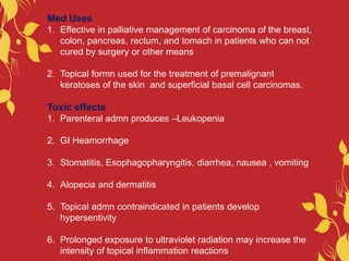 Med Uses
1. Effective in palliative management of carcinoma of the breast,
colon, pancreas, rectum, and tomach in patients who can not
cured by surgery or other means
2. Topical formn used for the treatment of premalignant
keratoses of the skin and superficial basal cell carcinomas.
Toxic effects
1. Parenteral admn produces –Leukopenia
2. GI Heamorrhage
3. Stomatitis, Esophagopharyngitis, diarrhea, nausea , vomiting
4. Alopecia and dermatitis
5. Topical admn contraindicated in patients develop
hypersentivity
6. Prolonged exposure to ultraviolet radiation may increase the
intensity of topical inflammation reactions
 
