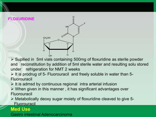 H
H
CH2OH
OH H
H H
O
HN
N
O
F
O
FLOXURIDINE
 Supllied in 5ml vials containing 500mg of floxuridine as sterile powder
and reconstitution by addition of 5ml sterile water and resulting solu stored
under refrigeration for NMT 2 weeks
 It is prodrug of 5- Fluorouracil and freely soluble in water than 5-
Fluorouracil
 It is admsd by continuous regional intra arterial infusion
 When given in this manner , it has significant advantages over
Fluorouracil
 Metabolically deoxy sugar moiety of floxuridine cleaved to give 5-
Fluorouracil
Med Use
Gastro intestinal Adenocarcinoma
 