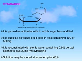 CYTARABINE
H
H
CH2OH
OH H
H OH
O
HN
N
O
NH2
1-Beta-D-Arabinofuranosylcytosine
It is pyrimidine antimetabolite in which sugar has modified
It is supplied as freeze dried solid in vials containing 100 or
500mg
It is reconstituted with sterile water containing 0.9% benzyl
alcohol to give 20mg /ml cytarabine
Solution may be stored at room temp for 48 h
 