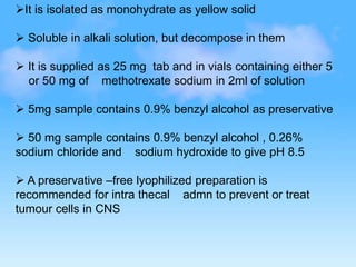 It is isolated as monohydrate as yellow solid
 Soluble in alkali solution, but decompose in them
 It is supplied as 25 mg tab and in vials containing either 5
or 50 mg of methotrexate sodium in 2ml of solution
 5mg sample contains 0.9% benzyl alcohol as preservative
 50 mg sample contains 0.9% benzyl alcohol , 0.26%
sodium chloride and sodium hydroxide to give pH 8.5
 A preservative –free lyophilized preparation is
recommended for intra thecal admn to prevent or treat
tumour cells in CNS
 