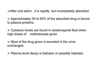 After oral admn , it is rapidly but incompletely absorbed
 Approximately 50 to 60% of the absorbed drug is bound
to plasma proteins.
 Cytotoxic levels are found in cerebrospinal fluid when
high doses of methotrexate given
 Most of the drug given is excreted in the urine
unchanged.
 Plasma level decay is biphasic or possibly triphasic
 