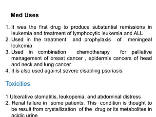 Med
MMed Uses
Uses
1. It was the first drug to produce substantial remissions in
leukemia and treatment of lymphocytic leukemia and ALL
2. Used in the treatment and prophylaxis of meningeal
leukemia
3. Used in combination chemotherapy for palliative
management of breast cancer , epidermis cancers of head
and neck and lung cancer
4. It is also used against severe disabling psoriasis
Toxicities
Toxic effects
1 Ulcerative stomatitis, leukopenia, and abdominal distress
2. Renal failure in some patients. This condition is thought to
be result from crystallization of the drug or its metabolites in
 