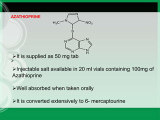 
AZATHIOPRINE
N
N N
H
N
S
N
N
H3C NO2
It is supplied as 50 mg tab
Injectable salt available in 20 ml vials containing 100mg of
Azathioprine
Well absorbed when taken orally
It is converted extensively to 6- mercaptourine
 