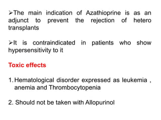 The main indication of Azathioprine is as an
adjunct to prevent the rejection of hetero
transplants
It is contraindicated in patients who show
hypersensitivity to it
Toxic effects
1.Hematological disorder expressed as leukemia ,
anemia and Thrombocytopenia
2. Should not be taken with Allopurinol
 