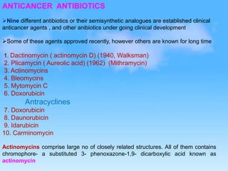 ANTICANCER ANTIBIOTICS
Nine different antibiotics or their semisynthetic analogues are established clinical
anticancer agents , and other anibiotics under going clinical development
Some of these agents approved recently, however others are known for long time
1. Dactinomycin ( actinomycin D) (1940, Walksman)
2. Plicamycin ( Aureolic acid) (1962) (Mithramycin)
3. Actinomycins
4. Bleomycins
5. Mytomycin C
6. Doxorubicin
Antracyclines
7. Doxorubicin
8. Daunorubicin
9. Idarubicin
10. Carminomycin
Actinomycins comprise large no of closely related structures. All of them contains
chromophore- a substituted 3- phenoxazone-1,9- dicarboxylic acid known as
actinomycin
 