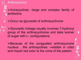 Anthracycline
Antracyclines –large and complex family of
antibiotics
Occur as glycoside of anthracyclinone
Glycosidic linkage usually involves 7-hydroxyl
group of the anthracyclinone and beta isomer
of sugar with L- configurations
Because of the conjguated anthraquinone
nucleus , the anthrayclines –reddish in color
and impart red color to the urine of the patient
 