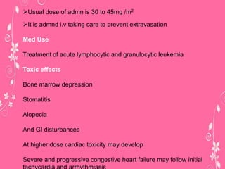 Usual dose of admn is 30 to 45mg /m2
It is admnd i.v taking care to prevent extravasation
Med Use
Treatment of acute lymphocytic and granulocytic leukemia
Toxic effects
Bone marrow depression
Stomatitis
Alopecia
And GI disturbances
At higher dose cardiac toxicity may develop
Severe and progressive congestive heart failure may follow initial
 