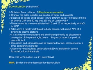 DOXORUBICIN (Adriamycin)
Obtained from cultures of Streptomyces peucetius
Orange red color needles are soluble in water and alcohols
Supplied as freeze dried powder in two different sizes: 10 mg plus 50 mg
of lactose USP and 50 mg plus 250 mg of Lactose USP
These amounts are reconstituted with 5 and 25 ml respectively, of NaCl
inj USP
After admn it rapidly distributed to body tissues, with about 75% of it
binding to plasma proteins
It is extensively metabolised and eliminated primarily as glucoronide
conjugates of the parent aglycone or 13-hydroxyl reduction product,
doxorubicinol
Disposition and elimination can be explained by two- comparment or a
three compartment model
Liposome- encapsulated doxorubicin (LED) is available in several
formulation for clinical trials
Dose : 60 to 75 mg by i.v at 21- day interval
MOA: Similar to those described for daunorubicin
 