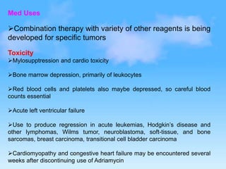 Med Uses
Combination therapy with variety of other reagents is being
developed for specific tumors
Toxicity
Mylosupptression and cardio toxicity
Bone marrow depression, primarily of leukocytes
Red blood cells and platelets also maybe depressed, so careful blood
counts essential
Acute left ventricular failure
Use to produce regression in acute leukemias, Hodgkin’s disease and
other lymphomas, Wilms tumor, neuroblastoma, soft-tissue, and bone
sarcomas, breast carcinoma, transitional cell bladder carcinoma
Cardiomyopathy and congestive heart failure may be encountered several
weeks after discontinuing use of Adriamycin
 