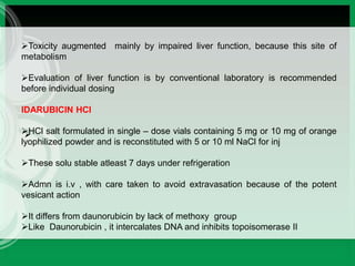 
Toxicity augmented mainly by impaired liver function, because this site of
metabolism
Evaluation of liver function is by conventional laboratory is recommended
before individual dosing
IDARUBICIN HCl
HCl salt formulated in single – dose vials containing 5 mg or 10 mg of orange
lyophilized powder and is reconstituted with 5 or 10 ml NaCl for inj
These solu stable atleast 7 days under refrigeration
Admn is i.v , with care taken to avoid extravasation because of the potent
vesicant action
It differs from daunorubicin by lack of methoxy group
Like Daunorubicin , it intercalates DNA and inhibits topoisomerase II
 