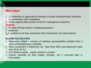 
Med Uses
1. I.V Idarubicin is approved for therapy of acute nonlymphocytic leukemia
in combination with Cytarabine
2. Active against blast phase of chronic myelogenous leukemia
Toxicity
1. Its dose limiting toxicity is Myelosuppression
2. Leukemia
3. It appears to be less cardiotoxic than doxorubicin and daunorubicin
BLEOMYCIN SULFATE
 Bleomycin sulfate – mixture of cytotoxic glycopeptides isolated from a
strain of Streptomyces verticillus
 Main component is bleomycin A2 (less than 65%) and bleomycin (less
than 20 to 30 %)
 It is whitish powder , readily soluble in powder
 Occurs naturally as blue copper complex, but it removed later in
formulation
 