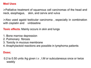 Med Uses
Palliative treatment of squamous cell carcinomas of the head and
neck, esophagus, skin, and cervix and vulva
Also used agaist testicular carcinoma , especially in combination
with cisplatin and vinblastine
Toxic effects: Mainly occurs in skin and lungs
1. Bone marrow depression
2. Pulmonary fibrosis
3. Toxicity in mucous membrane
4. Anaphylactoid reactions are possible in lymphoma patients
Dose;
0.2 to 0.50 units /kg given i.v , I.M or subcutaneous once or twice
weekly
 