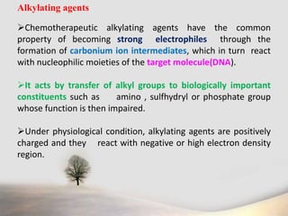 Alkylating agents
Chemotherapeutic alkylating agents have the common
property of becoming strong electrophiles through the
formation of carbonium ion intermediates, which in turn react
with nucleophilic moieties of the target molecule(DNA).
It acts by transfer of alkyl groups to biologically important
constituents such as amino , sulfhydryl or phosphate group
whose function is then impaired.
Under physiological condition, alkylating agents are positively
charged and they react with negative or high electron density
region.
 