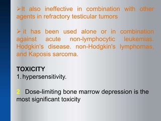 It also ineffective in combination with other
agents in refractory testicular tumors
 it has been used alone or in combination
against acute non-lymphocytic leukemias.
Hodgkin's disease. non-Hodgkin's lymphornas,
and Kaposis sarcoma.
TOXICITY
1.hypersensitivity.
2 Dose-limiting bone marrow depression is the
most significant toxicity
 