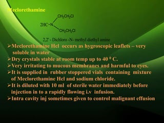 Meclorethamine
Meclorethamine Hcl occurs as hygroscopic leaflets – very
soluble in water
Dry crystals stable at room temp up to 40 0 C.
Very irritating to mucous membranes and harmful to eyes.
It is supplied in rubber stoppered vials containing mixture
of Meclorethamine Hcl and sodium chloride.
It is diluted with 10 ml of sterile water immediately before
injection in to a rapidly flowing i.v infusion.
Intra cavity inj sometimes given to control malignant effusion
2HC N
CH2CH2Cl
CH2CH2Cl
2,2' - Dichloro -N- methyl diethyl amine
 