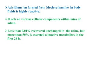 Aziridium ion formed from Meclorethamine in body
fluids is highly reactive.
It acts on various cellular components within mins of
admn.
Less than 0.01% recovered unchanged in the urine, but
more than 50% is excreted a inactive metabolites in the
first 24 h.
 