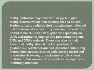 • Methylhydrazine may react with oxygen to give
methyldiazine, which then decomposes as before.
Studies utilizing radiolabeled procarbazine indicated
that the terminal methyl group was found covalently
bound to the N-7 position of guanine especially on
tRNA disrupting its function and preventing protein,
RNA, and DNA synthesis.There was also a small
amount of methylation at the O-6 position of
guanine.42 Hydrazines are also capable of inhibiting
monoamine oxidase as seen with isocarboxazid and
phenelzine; however, procarbazine is only a weak
inhibitor of this enzyme.The agent is also capable of
inhibiting aldehyde
 