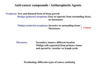 Anti-cancer compounds / Antineoplastic Agents
Neoplasm: New and diseased form of tissue growth
Benign (godartet) neoplasm: Easy to separate from surounding tissue,
no metastases
Malign (ondartet) neoplasm: Invassive to surounding tissue
Metastases Cancer
Metastase: Secondary tumors, different location
Malign cells separated from primary tumor
and spread by vascular- or lymph systh.
Terminology differents types of cancer confusing
 