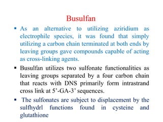 Busulfan
 As an alternative to utilizing aziridium as
electrophile species, it was found that simply
utilizing a carbon chain terminated at both ends by
leaving groups gave compounds capable of acting
as cross-linking agents.
 Busulfan utilizes two sulfonate functionalities as
leaving groups separated by a four carbon chain
that reacts with DNS primarily form intrastrand
cross link at 5’-GA-3’ sequences.
 The sulfonates are subject to displacement by the
sulfhydrl functions found in cysteine and
glutathione
 