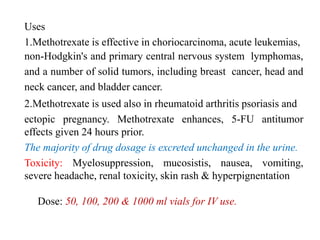 Uses
1.Methotrexate is effective in choriocarcinoma, acute leukemias,
non-Hodgkin's and primary central nervous system lymphomas,
and a number of solid tumors, including breast cancer, head and
neck cancer, and bladder cancer.
2.Methotrexate is used also in rheumatoid arthritis psoriasis and
ectopic pregnancy. Methotrexate enhances, 5-FU antitumor
effects given 24 hours prior.
The majority of drug dosage is excreted unchanged in the urine.
Toxicity: Myelosuppression, mucosistis, nausea, vomiting,
severe headache, renal toxicity, skin rash & hyperpignentation
Dose: 50, 100, 200 & 1000 ml vials for IV use.
 