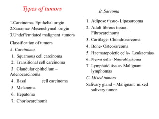 Types of tumors
1.Carcinoma- Epithelial origin
2.Sarcoma- Mesenchymal origin
3.Undefferntiated malignant tumors
Classification of tumors
A. Carcinoma
1. Squamous cell carcinoma
2. Transitional cell carcinoma
3. Glandular epithelium –
Adenocarcinoma
4. Basal cell carcinoma
5. Melanoma
6. Hepatoma
7. Choriocarcinoma
B. Sarcoma
1. Adipose tissue- Liposarcoma
2. Adult fibrous tissue-
Fibrocarcinoma
3. Cartilage- Chondrosarcoma
4. Bone- Osteosarcoma
5. Haematopoietic cells- Leukaemias
6. Nerve cells- Neuroblastoma
7. Lymphoid tissue- Malignant
lymphomas
C. Mixed tumors
Salivary gland – Malignant mixed
salivary tumor
 