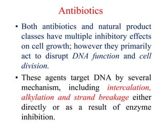 Antibiotics
• Both antibiotics and natural product
classes have multiple inhibitory effects
on cell growth; however they primarily
act to disrupt DNA function and cell
division.
• These agents target DNA by several
mechanism, including intercalation,
alkylation and strand breakage either
directly or as a result of enzyme
inhibition.
 