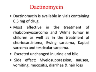 Dactinomycin
• Dactinomycin is available in vials containing
0.5 mg of drug.
• Most effective in the treatment of
rhabdomyosarcoma and Wilms tumor in
children as well as in the treatment of
choriocarcinoma, Ewing sarcoma, Kaposi
sarcoma and testicular sarcoma.
• Excreted unchanged in urine and bile.
• Side effect: Myelosuppression, nausea,
vomiting, mucositis, diarrhea & hair loss
 