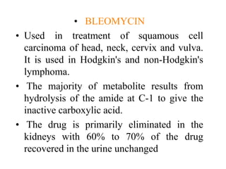 • BLEOMYCIN
• Used in treatment of squamous cell
carcinoma of head, neck, cervix and vulva.
It is used in Hodgkin's and non-Hodgkin's
lymphoma.
• The majority of metabolite results from
hydrolysis of the amide at C-1 to give the
inactive carboxylic acid.
• The drug is primarily eliminated in the
kidneys with 60% to 70% of the drug
recovered in the urine unchanged
 