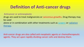 Definition of Anti-cancer drugs
Anticancer or antineoplastic
drugs are used to treat malignancies or cancerous growths. Drug therapy may
be used
alone or in combination with other treatments such as surgery or radiation
therapy.
Anti-cancer drugs are also called anti-neoplastic agents or chemotherapeutic
agents. They act upon rapidly dividing cancer cells and destroy them.
 
