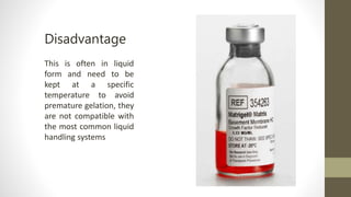 This is often in liquid
form and need to be
kept at a specific
temperature to avoid
premature gelation, they
are not compatible with
the most common liquid
handling systems
Disadvantage
 