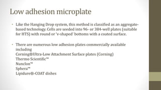 Low adhesion microplate
• Like the Hanging Drop system, this method is classified as an aggregate-
based technology. Cells are seeded into 96- or 384-well plates (suitable
for HTS) with round or ‘v-shaped’ bottoms with a coated surface.
• There are numerous low adhesion plates commercially available
including
Corning®Ultra-Low Attachment Surface plates (Corning)
Thermo Scientific™
Nunclon™
Sphera™
Lipidure®-COAT dishes
 